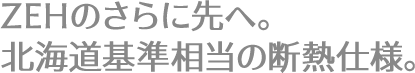 ZEHのさらに先へ。北海道基準相当の断熱仕様。